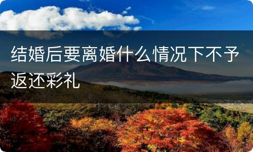 结婚后要离婚什么情况下不予返还彩礼
