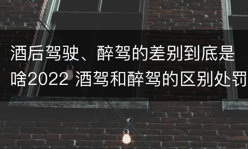 酒后驾驶、醉驾的差别到底是啥2022 酒驾和醉驾的区别处罚2021