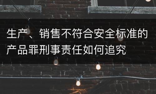 生产、销售不符合安全标准的产品罪刑事责任如何追究