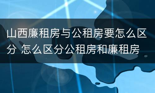 山西廉租房与公租房要怎么区分 怎么区分公租房和廉租房