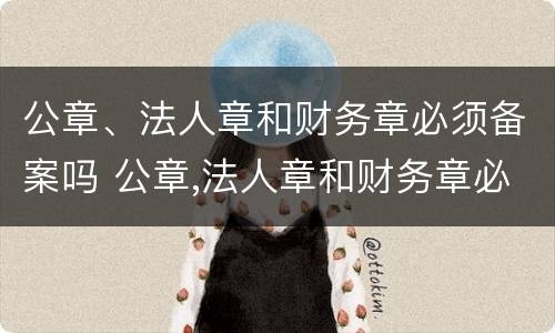 公章、法人章和财务章必须备案吗 公章,法人章和财务章必须备案吗对吗