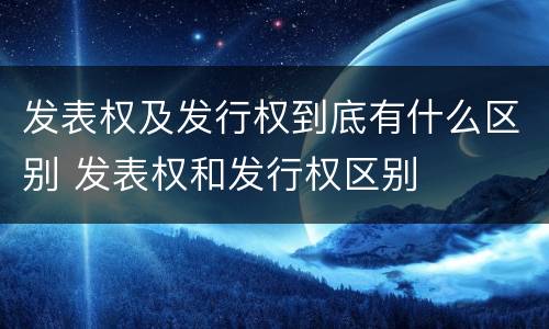 发表权及发行权到底有什么区别 发表权和发行权区别