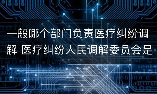 一般哪个部门负责医疗纠纷调解 医疗纠纷人民调解委员会是什么单位
