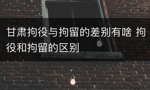 甘肃拘役与拘留的差别有啥 拘役和拘留的区别