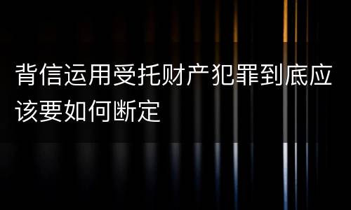 背信运用受托财产犯罪到底应该要如何断定