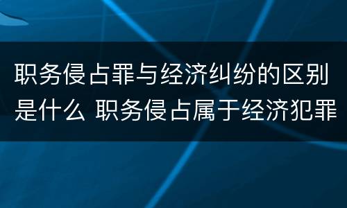 职务侵占罪与经济纠纷的区别是什么 职务侵占属于经济犯罪吗?