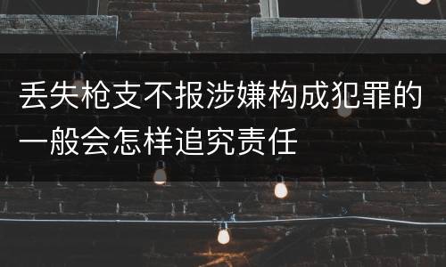 丢失枪支不报涉嫌构成犯罪的一般会怎样追究责任