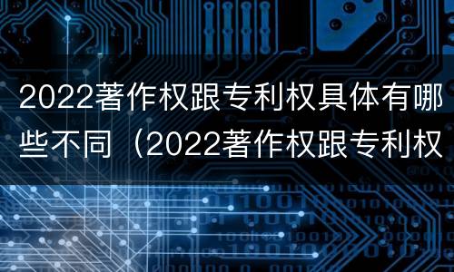 2022著作权跟专利权具体有哪些不同（2022著作权跟专利权具体有哪些不同呢）