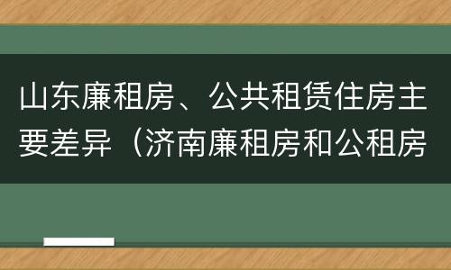 山东廉租房、公共租赁住房主要差异（济南廉租房和公租房的区别）