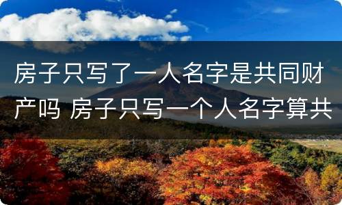 房子只写了一人名字是共同财产吗 房子只写一个人名字算共同财产吗
