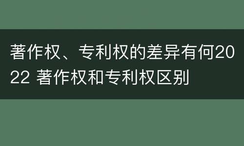 著作权、专利权的差异有何2022 著作权和专利权区别