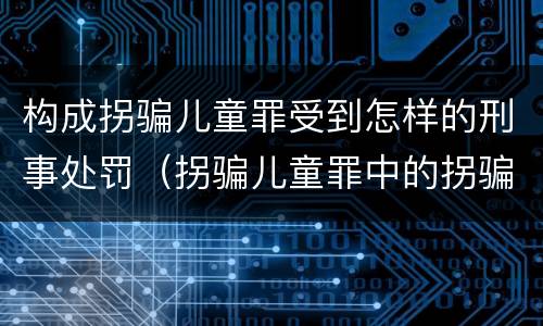 构成拐骗儿童罪受到怎样的刑事处罚（拐骗儿童罪中的拐骗如何认定）