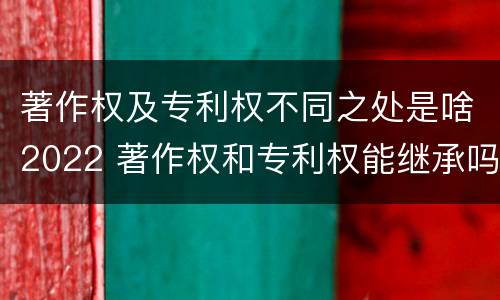 著作权及专利权不同之处是啥2022 著作权和专利权能继承吗