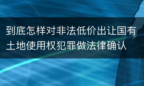 到底怎样对非法低价出让国有土地使用权犯罪做法律确认