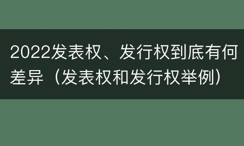 2022发表权、发行权到底有何差异（发表权和发行权举例）