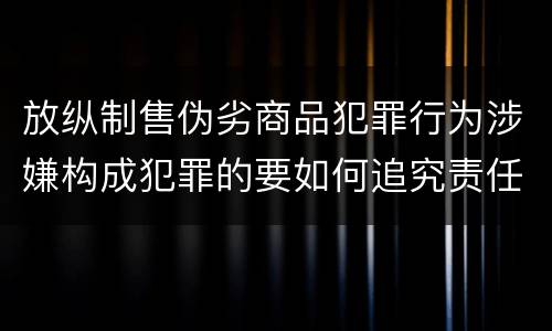 放纵制售伪劣商品犯罪行为涉嫌构成犯罪的要如何追究责任