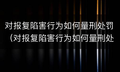 对报复陷害行为如何量刑处罚（对报复陷害行为如何量刑处罚标准）