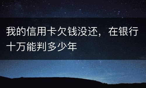 我的信用卡欠钱没还，在银行十万能判多少年