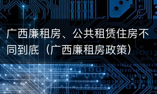 广西廉租房、公共租赁住房不同到底（广西廉租房政策）