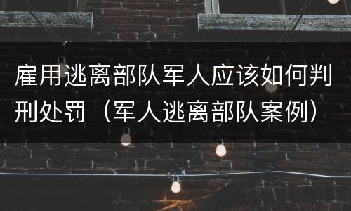 雇用逃离部队军人应该如何判刑处罚（军人逃离部队案例）
