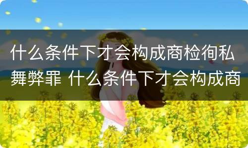 什么条件下才会构成商检徇私舞弊罪 什么条件下才会构成商检徇私舞弊罪行为
