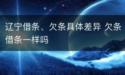 辽宁借条、欠条具体差异 欠条借条一样吗