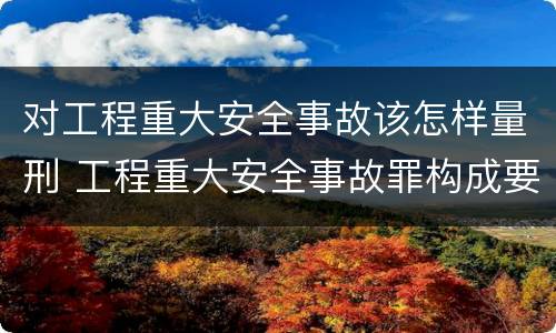 对工程重大安全事故该怎样量刑 工程重大安全事故罪构成要件