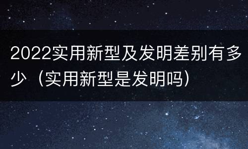 2022实用新型及发明差别有多少（实用新型是发明吗）