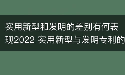 实用新型和发明的差别有何表现2022 实用新型与发明专利的区别有哪些