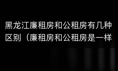 黑龙江廉租房和公租房有几种区别（廉租房和公租房是一样的吗）