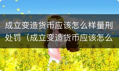 成立变造货币应该怎么样量刑处罚（成立变造货币应该怎么样量刑处罚）