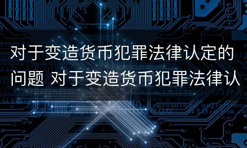 对于变造货币犯罪法律认定的问题 对于变造货币犯罪法律认定的问题是