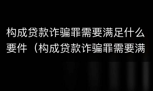 构成贷款诈骗罪需要满足什么要件（构成贷款诈骗罪需要满足什么要件呢）