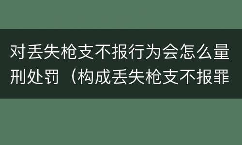 对丢失枪支不报行为会怎么量刑处罚（构成丢失枪支不报罪的行为）