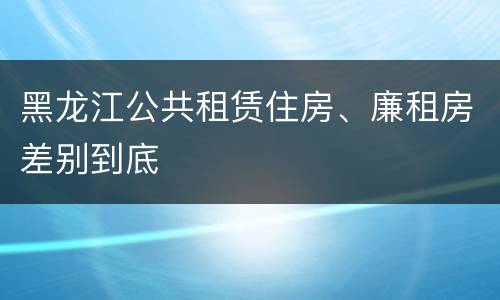 黑龙江公共租赁住房、廉租房差别到底
