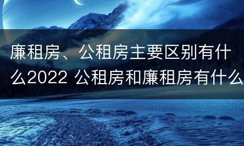 廉租房、公租房主要区别有什么2022 公租房和廉租房有什么区别?2019年的