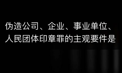 伪造公司、企业、事业单位、人民团体印章罪的主观要件是什么