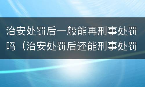 治安处罚后一般能再刑事处罚吗（治安处罚后还能刑事处罚吗）