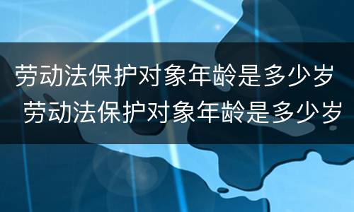 劳动法保护对象年龄是多少岁 劳动法保护对象年龄是多少岁的