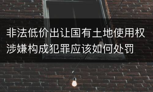 非法低价出让国有土地使用权涉嫌构成犯罪应该如何处罚
