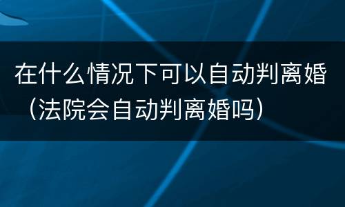 在什么情况下可以自动判离婚（法院会自动判离婚吗）