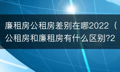 廉租房公租房差别在哪2022（公租房和廉租房有什么区别?2019年的）