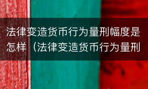 法律变造货币行为量刑幅度是怎样（法律变造货币行为量刑幅度是怎样的）