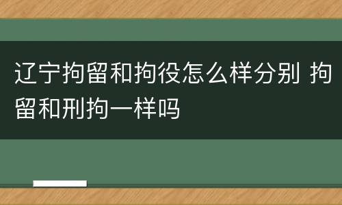 辽宁拘留和拘役怎么样分别 拘留和刑拘一样吗