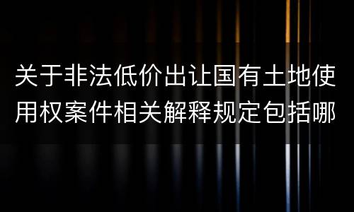 关于非法低价出让国有土地使用权案件相关解释规定包括哪些重要内容