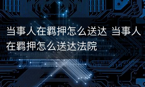 当事人在羁押怎么送达 当事人在羁押怎么送达法院