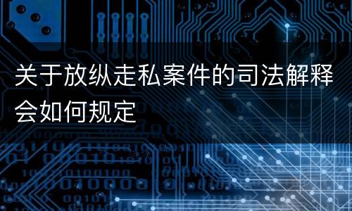 关于放纵走私案件的司法解释会如何规定