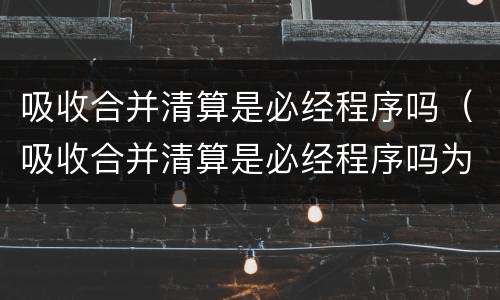 吸收合并清算是必经程序吗（吸收合并清算是必经程序吗为什么）