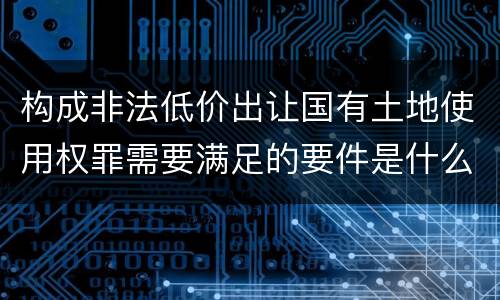 构成非法低价出让国有土地使用权罪需要满足的要件是什么