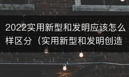 2022实用新型和发明应该怎么样区分（实用新型和发明创造）